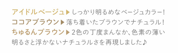 アイドルベージュ　しっかり明るめなベージュカラー!ココアブラウン　落ち着いたブラウンでナチュラル！ちゅるんブラウン　2色の丁度まんなか、色素の薄い明るさと浮かないナチュラルさを再現しました♪