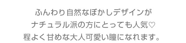 ふんわり自然なぼかしデザインがナチュラル派の方にもとっても人気♪ほどよく甘目な大人可愛い瞳になれます。