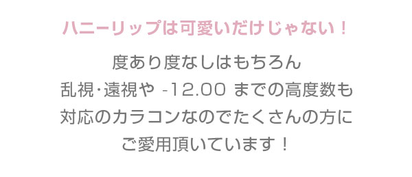ハニーリップは可愛いだけじゃない！ 度あり度なしはもちろん 乱視･遠視や -12.00 までの高度数も対応!