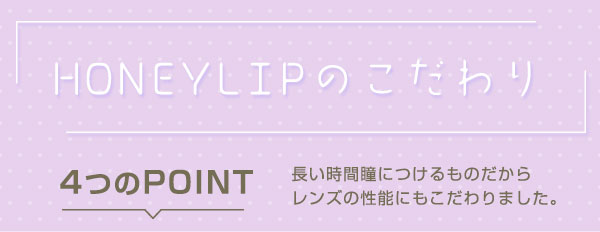 HONEYLIPのこだわり 4つのPOINT 長い時間瞳につけるものだからレンズの性能にもこだわりました