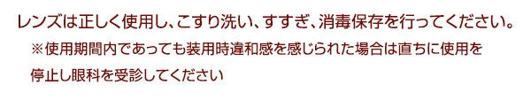 レンズは正しく使用し、こすり洗い、すすぎ、消毒保存を行ってください。※使用期間内であっても装用時違和感を感じられた場合は直ちに使用を停止し眼科を受診してください