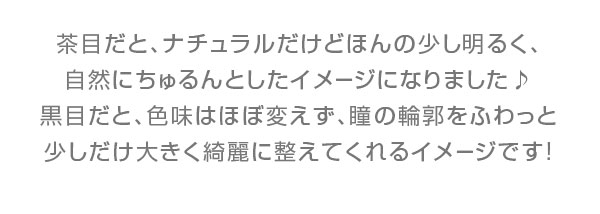 茶目だと､ナチュラルだけどほんの少し明るく､自然にちゅるんとしたイメージになりました♪黒目だと､色味はほぼ変えず､瞳の輪郭をふわっと少しだけ大きく綺麗に整えてくれるイメージです!