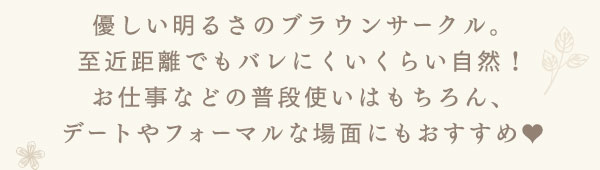優しい明るさのブラウンサークル。至近距離でもバレにくいくらい自然！お仕事などの普段使いはもちろん、デートやフォーマルな場面にもおすすめ。