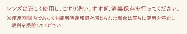 レンズは正しく使用し、こすり洗い、すすぎ、消毒保存を行ってください。※使用期間内であっても装用時違和感を感じられた場合は直ちに使用を停止し眼科を受診してください