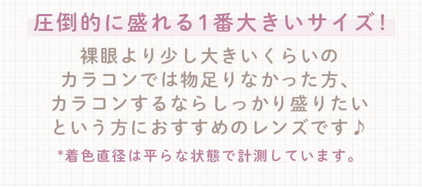 圧倒的に盛れる1番大きいサイズ!裸眼より少し大きいくらいのカラコンでは物足りなかった方、カラコンするならしっかり盛りたいという方におすすめのレンズです♪*着色直径は平らな状態で計測しています。