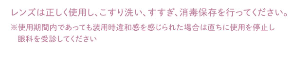 レンズは正しく使用し、こすり洗い、すすぎ、消毒保存を行ってください。※使用期間内であっても装用時違和感を感じられた場合は直ちに使用を停止し眼科を受診してください
