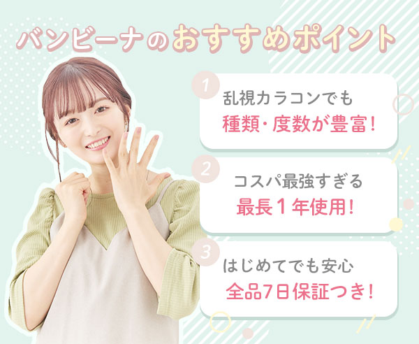 バンビーナのおすすめポイント3つ♪　1.乱視カラコンでも　種類・度数が豊富！　2.コスパ最強すぎる　最長1年使用！　3.はじめてでも安心　全品7日保証つき！