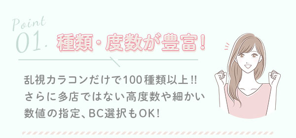 1.種類・度数が豊富！　乱視カラコンだけで100種類以上!!さらに多店ではない高度数や細かい数値の指定､BC選択もOK!