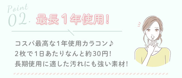 2.最長1年使用！　コスパ最高な1年使用カラコン♪2枚で1日あたりなんと約30円!長期使用に適した汚れにも強い素材!