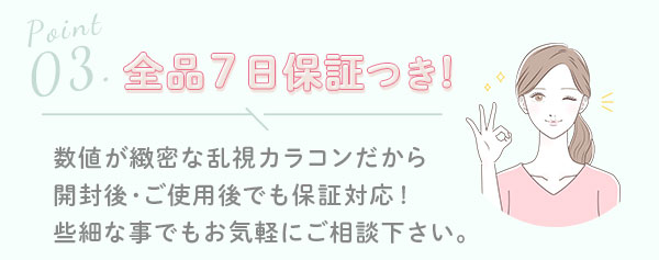 3.全品7日保証つき！　数値が緻密な乱視カラコンだから開封後･ご使用後でも保証対応!些細な事でもお気軽にご相談下さい｡