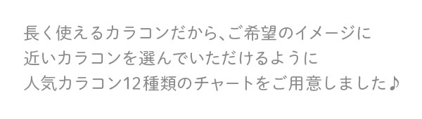 長く使えるカラコンだから、ご希望のイメージに近いカラコンを選んでいただけるように人気カラコン12種類のチャートをご用意しました♪
