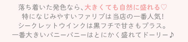 落ち着いた発色なら､大きくても自然に盛れる　特になじみやすいファリブは当店の一番人気!　シークレットウインクは黒フチで甘さもプラス。一番大きいバニーバニーはとにかく盛れてドーリー♪