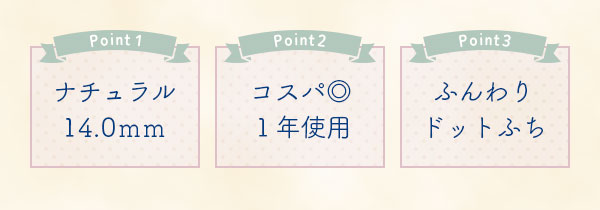 Point1　ナチュラル14.0ｍｍ　Point2　コスパ◎１年使用　Point3　ふんわりドットふち
