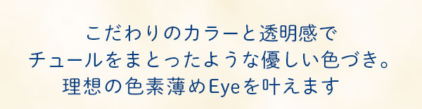 こだわりのカラーと透明感でチュールをまとったような優しい色づき｡ 理想の色素薄めEyeを叶えます