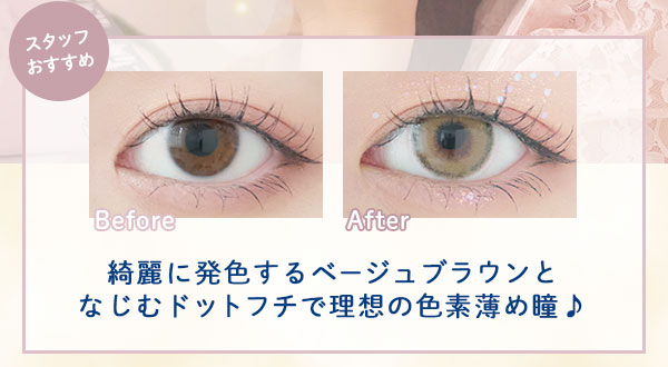 スタッフおすすめ　Before After　綺麗に発色するベージュブラウンとなじむドットフチで理想の色素薄め瞳♪