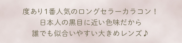 度あり1番人気のロングセラーカラコン！日本人の黒目に近い色味だから誰でも似合いやすい大きめレンズ♪