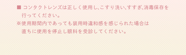 レンズは正しく使用し、こすり洗い、すすぎ、消毒保存を行ってください。※使用期間内であっても装用時違和感を感じられた場合は直ちに使用を停止し眼科を受診してください。