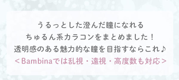 うるっとした澄んだ瞳になれるちゅるん系カラコンをまとめました！透明感のある魅力的な瞳を目指すならこれ♪＜Bambinaでは乱視・遠視・高度数も対応＞