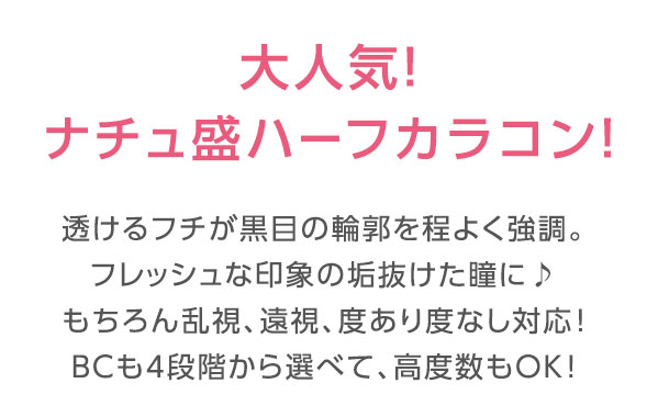 大人気ナチュ盛ハーフカラコン　透けるフチが黒目の輪郭を程よく強調。フレッシュな印象の垢抜けた瞳に。もちろん乱視、遠視、度あり度なし対応♪BCも4段階から選べて、高度数もOK！