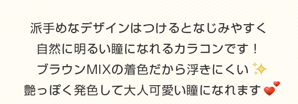 派手めなデザインはつけるとなじみやすく自然に明るい瞳になれるカラコンです！ブラウンMIXの着色だから浮きにくい 艶っぽく発色して大人可愛い瞳になれます　
          