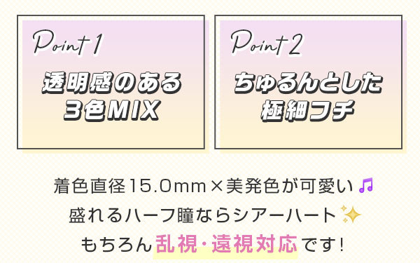 point1 透明感のある3色MIX point2 ちゅるんとした極細フチ　着色直径15.0mm×美発色が可愛い　盛れるハーフ瞳ならシアーハート　もちろん乱視･遠視対応です!