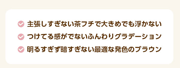 ・主張しすぎない茶フチで大きめでも浮かない　・つけてる感がでないふんわりグラデーション　・明るすぎず暗すぎない、最適な発色のブラウン