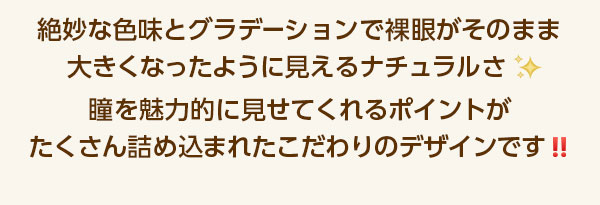 絶妙な色みとグラデーションで裸眼がそのまま大きくなったように見えるナチュラルさ。瞳を魅力的に見せてくれるポイントがたくさん詰め込まれたこだわりのデザインです！