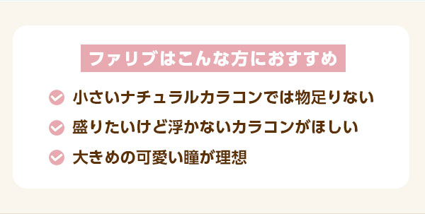 ファリブはこんなおすすめ　・盛りたいけど浮かないカラコンを探してる　・大きめの可愛い瞳が理想　・小さめのナチュラルカラコンでは物足りない