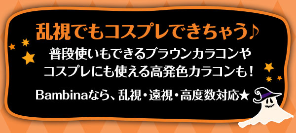 乱視でもコスプレできちゃう♪　普段使いもできるブラウンカラコンやコスプレにも使える高発色カラコンも！Bambina なら、乱視・遠視・高度数対応★