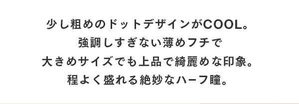 少し粗めのドットデザインが COOL。強調しすぎない薄めフチで大きめサイズでも上品で綺麗めな印象。程よく盛れる絶妙なハーフ瞳。
