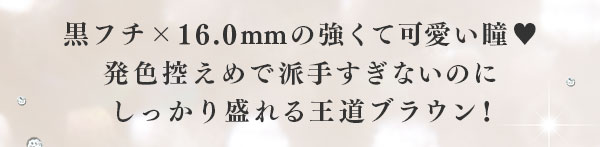 黒フチ ×16.0mm の強くて可愛い瞳　発色控えめで派手すぎないのにしっかり盛れる王道ブラウン！