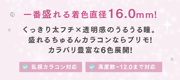 一番盛れる着色直径16.0mm！くっきり太フチ×透明感のうるうる瞳。盛れるちゅるんカラコンならプリモ！カラバリ豊富な6色展開！！