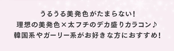 うるうる美発色がたまらない!理想の美発色×太フチのデカ盛りカラコン♪韓国系やガーリー系がお好きな方におすすめ！