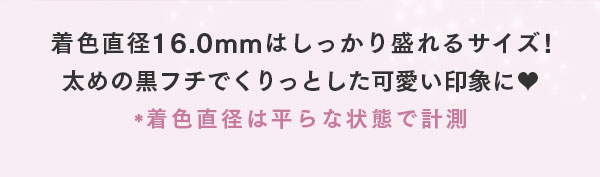 着色直径 16.0mm はしっかり盛れるサイズ！太めの黒フチでくりっとした可愛い印象に　* 着色直径は平らな状態で計測