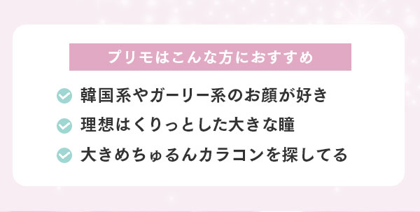 プリモはこんな方におすすめ　・韓国系やガーリー系のお顔が好き・理想はくりっとした大きな瞳・大きめちゅるんカラコンを探してる