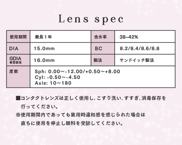 レンズスペック　レンズは正しく使用し、こすり洗い、すすぎ、消毒保存を行ってください。※使用期間内であっても装用時違和感を感じられた場合は直ちに使用を停止し眼科を受診してください。
