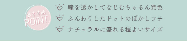 おすすめポイント　・瞳を透かしてなじむちゅるん発色・ふんわりしたドットのぼかしフチ・ナチュラルに盛れる程よいサイズ