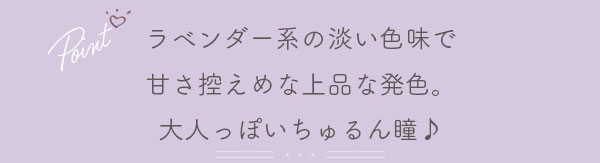 ラベンダー系の淡い色味で甘さ控えめな上品な発色。大人っぽいちゅるん瞳♪