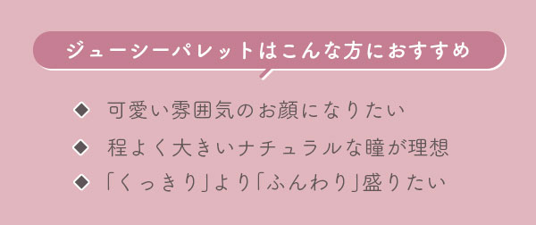 ジューシーパレットはこんな方におすすめ　可愛い雰囲気のお顔になりたい　程よく大きいナチュラルな瞳が理想　｢くっきり｣より｢ふんわり｣盛りたい