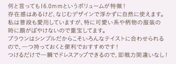 何と言っても16.0ｍｍというボリュームが特徴！存在感はあるけど、なじむデザインで浮かずに自然に使えます。私は普段も愛用していますが、特に可愛い系や柄物の服装の
          時に顔がぼやけないので重宝してます。ブラウンはシンプルだからこそいろんなテイストに合わせられるので、一つ持っておくと便利でおすすめです！つけるだけで一瞬でドレスアップできるので、即戦力間違いなし！