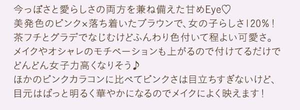 今っぽさと愛らしさの両方を兼ね備えた甘めEye　美発色のピンク×落ち着いたブラウンで、女の子らしさ120％！茶フチとグラデでなじむけどふんわり色付いて程よい可愛さ。メイクやオシャレのモチベーションも上がるので付けてるだけでどんどん女子力高くなりそう♪ほかのピンクカラコンに比べてピンクさは目立ちすぎないけど、目元はぱっと明るく華やかになるのでメイクによく映えます！