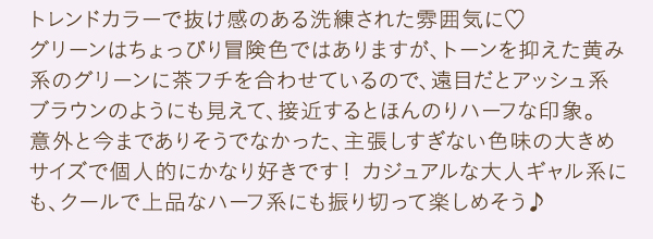 トレンドカラーで抜け感のある洗練された雰囲気に　グリーンはちょっぴり冒険色ではありますが、トーンを抑えた黄み系のグリーンに茶フチを合わせているので、遠目だとアッシュ系ブラウンのようにも見えて、接近するとほんのりハーフな印象。意外と今までありそうでなかった、主張しすぎない色味の大きめサイズで個人的にかなり好きです！ カジュアルな大人ギャル系にも、クールで上品なハーフ系にも振り切って楽しめそう♪